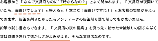お客様から「 なんで文具店なのに17時からなの？」とよく聞かれます。「 文具店が夜開いていたら、面白いでしょ？」と答えると「 本当だ！面白いですね！」とお客様の笑顔がかえってきます。鉛筆を削りたかったらアンティークの鉛筆削り器で削ってもかまいません。鉛筆の試し書きもできます。「 文具店の夜の営業 」を真っ先に始めた常識破りの店ぷんぷく堂は時間を忘れて懐かしさがよみがえる、そんな文具店なのです。