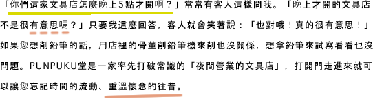「你們這家文具店怎麼晚上5點才開啊？」常常有客人這樣問我。「晚上才開的文具店不是很有意思嗎？」只要我這麼回答、客人就會笑著說：「也對哦！真的很有意思！」如果您想削鉛筆的話、用店裡的骨董削鉛筆機來削也沒關係、想拿鉛筆來試寫看看也沒問題。PUNPUKU堂是一家率先打破常識的「夜間營業的文具店」、打開門走進來就可以讓您忘記時間的流動、重溫懷念的往昔。