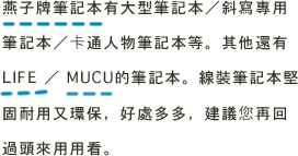 燕子牌筆記本有大型筆記本／斜寫專用筆記本／卡通人物筆記本等。其他還有LIFE ／ MUCU的筆記本。線裝筆記本堅固耐用又環保、好處多多、建議您再回過頭來用用看。