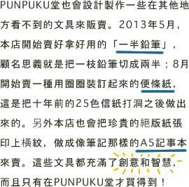 PUNPUKU堂也會設計製作一些在其他地方看不到的文具來販賣。2013年5月、本店開始賣好拿好用的「一半鉛筆」、顧名思義就是把一枝鉛筆切成兩半。8月開始賣一種用圈圈裝訂起來的便條紙、這是把十年前的25色信紙打洞之後做出來的。另外本店也會把珍貴的絕版紙張印上橫紋、做成像筆記那樣的A5記事本來賣。這些文具都充滿了創意和智慧、而且只有在PUNPUKU堂才買得到！